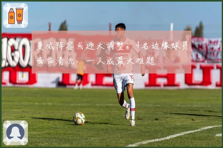 曼城阵容或迎大调整，4名边缘球员面临清洗，一人成最大难题