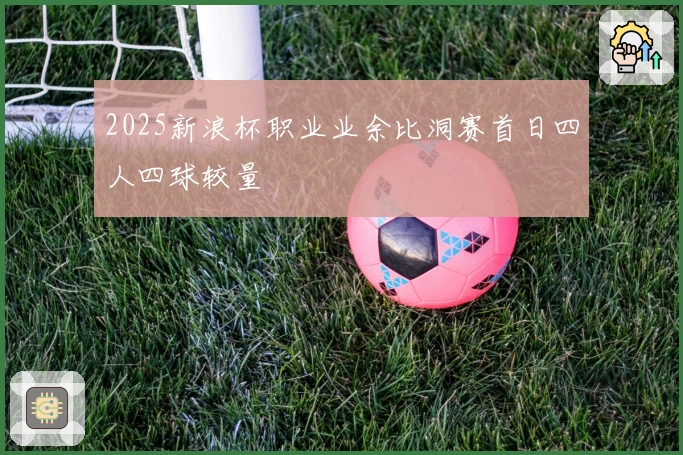 2025新浪杯职业业余比洞赛首日四人四球较量