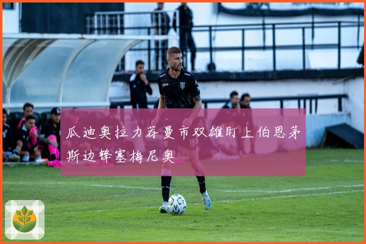 瓜迪奥拉力荐曼市双雄盯上伯恩茅斯边锋塞梅尼奥