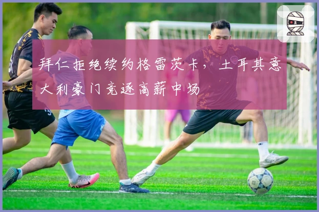 拜仁拒绝续约格雷茨卡，土耳其意大利豪门竞逐高薪中场