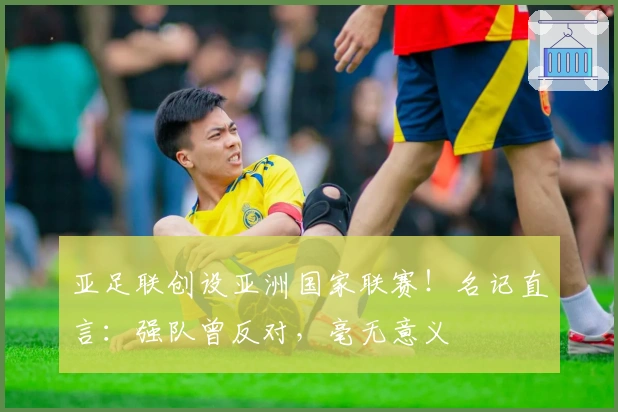 亚足联创设亚洲国家联赛！名记直言：强队曾反对，毫无意义