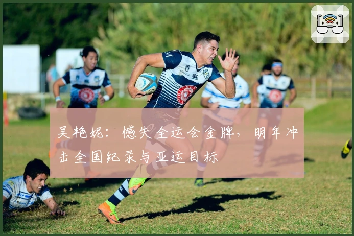 吴艳妮：憾失全运会金牌，明年冲击全国纪录与亚运目标